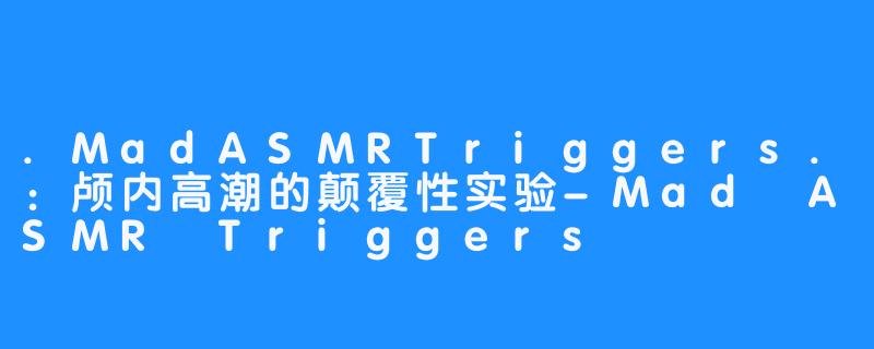 .MadASMRTriggers.：颅内高潮的颠覆性实验-Mad ASMR Triggers