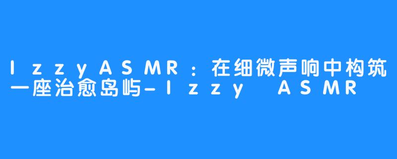 IzzyASMR：在细微声响中构筑一座治愈岛屿-Izzy ASMR