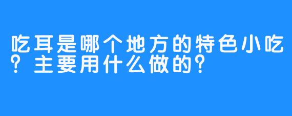 吃耳是哪个地方的特色小吃？主要用什么做的？