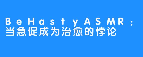 BeHastyASMR：当急促成为治愈的悖论