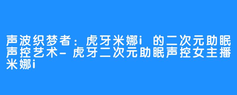 声波织梦者：虎牙米娜i的二次元助眠声控艺术-虎牙二次元助眠声控女主播米娜i