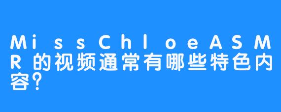 MissChloeASMR的视频通常有哪些特色内容?