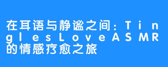 在耳语与静谧之间：TinglesLoveASMR的情感疗愈之旅