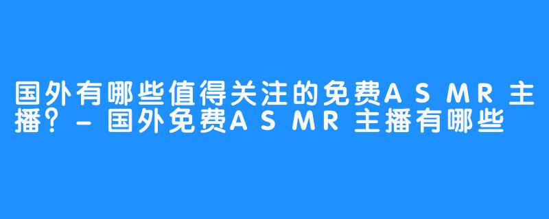 国外有哪些值得关注的免费ASMR主播？-国外免费ASMR主播有哪些