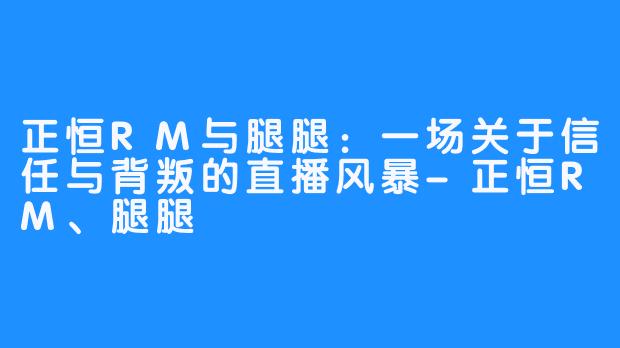 正恒RM与腿腿：一场关于信任与背叛的直播风暴-正恒RM、腿腿