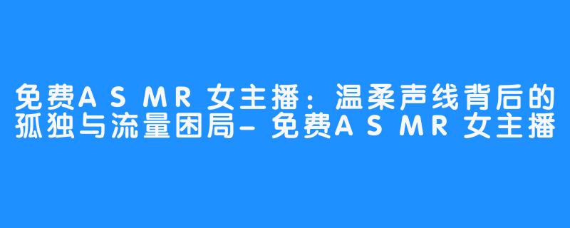 免费ASMR女主播：温柔声线背后的孤独与流量困局-免费ASMR女主播
