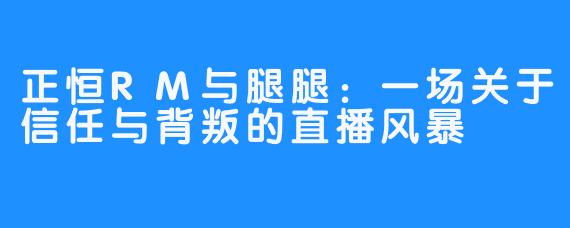 正恒RM与腿腿：一场关于信任与背叛的直播风暴