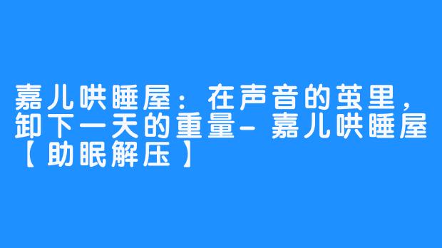 嘉儿哄睡屋：在声音的茧里，卸下一天的重量-嘉儿哄睡屋【助眠解压】